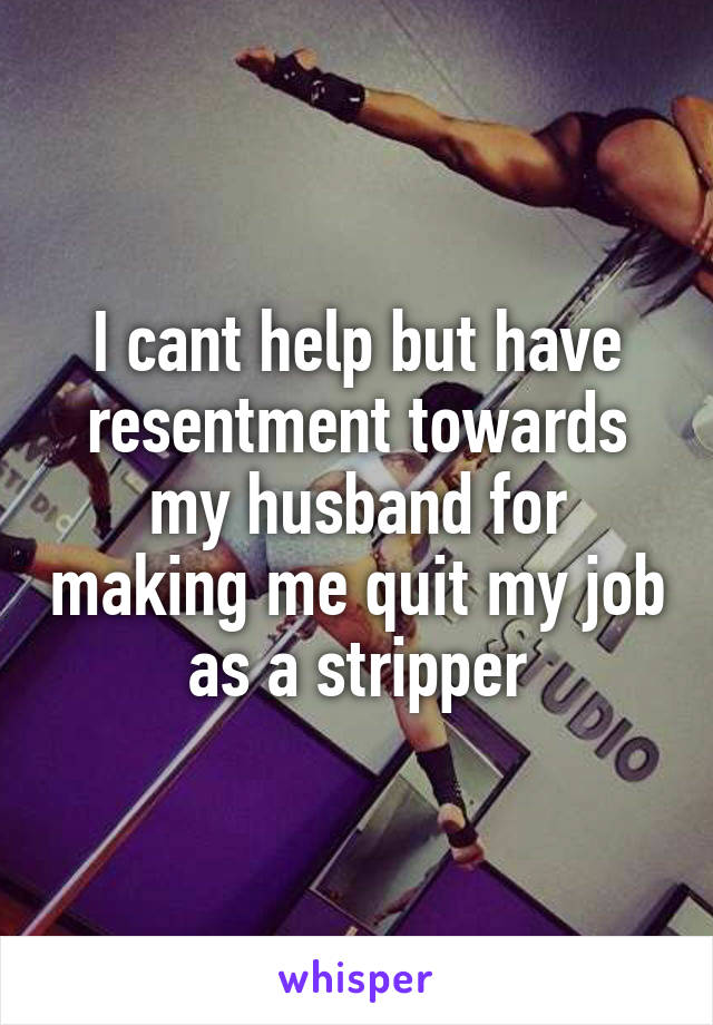 I cant help but have resentment towards my husband for making me quit my job as a stripper