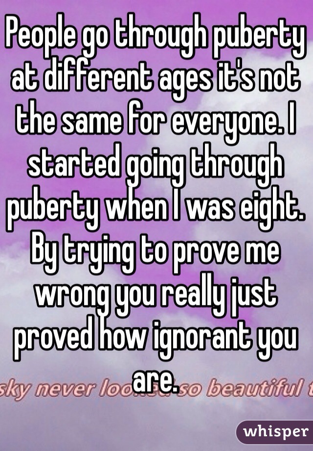 People go through puberty at different ages it's not the same for everyone. I started going through puberty when I was eight. By trying to prove me wrong you really just proved how ignorant you are.