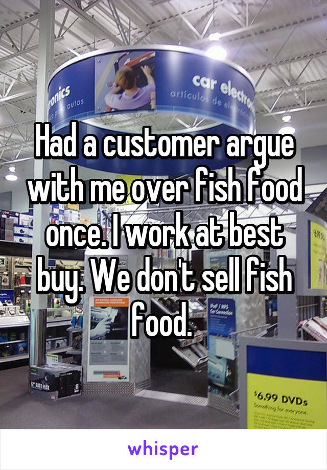 Had a customer argue with me over fish food once. I work at best buy. We don't sell fish food. 