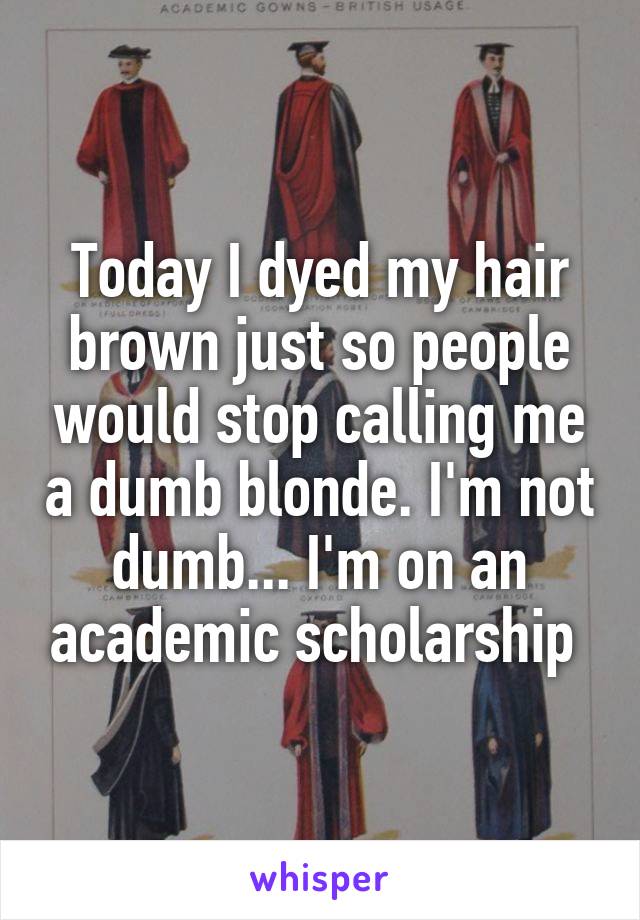Today I dyed my hair brown just so people would stop calling me a dumb blonde. I'm not dumb... I'm on an academic scholarship 