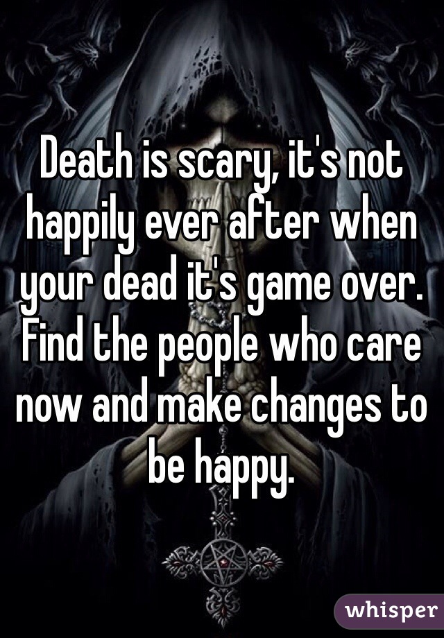 Death is scary, it's not happily ever after when your dead it's game over. Find the people who care now and make changes to be happy.