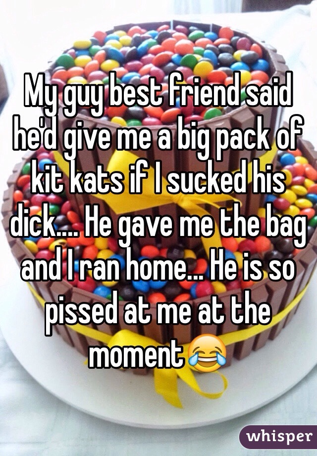 My guy best friend said he'd give me a big pack of kit kats if I sucked his dick.... He gave me the bag and I ran home... He is so pissed at me at the moment😂