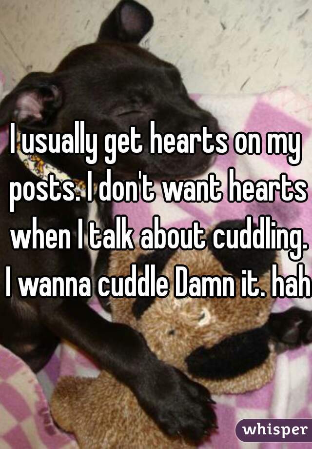 I usually get hearts on my posts. I don't want hearts when I talk about cuddling. I wanna cuddle Damn it. haha