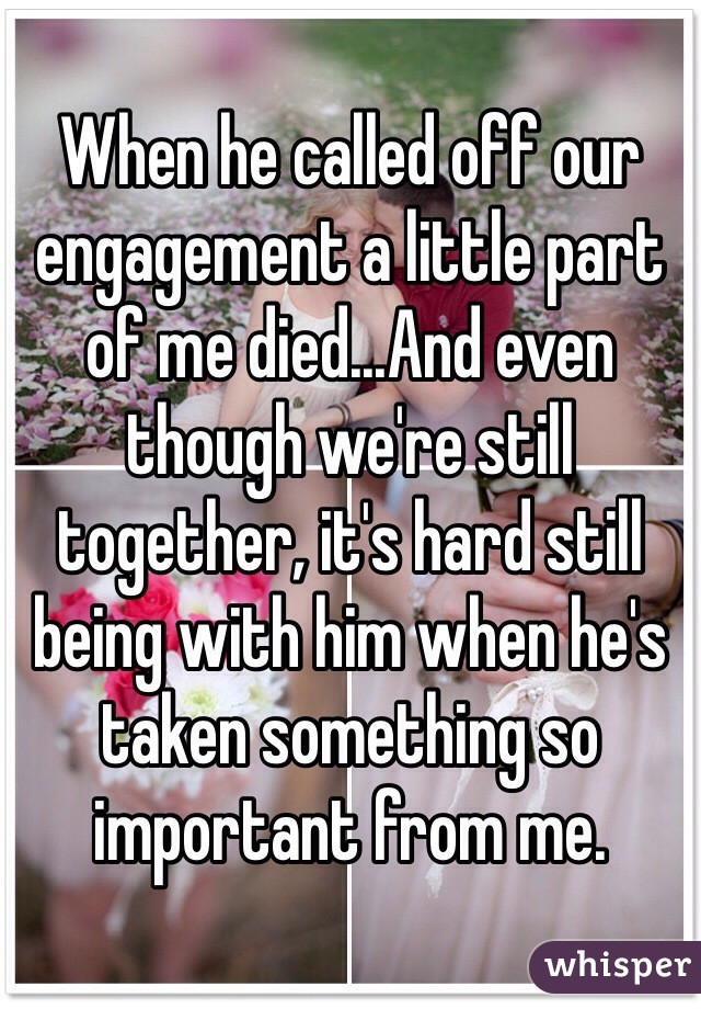When he called off our engagement a little part of me died...And even though we're still together, it's hard still being with him when he's taken something so important from me.