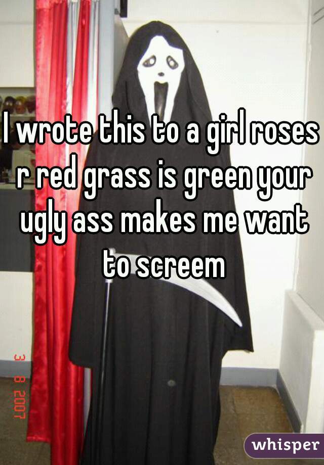 I wrote this to a girl roses r red grass is green your ugly ass makes me want to screem

   