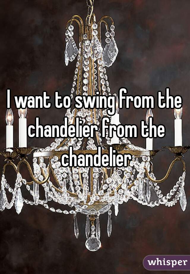 I want to swing from the chandelier from the chandelier