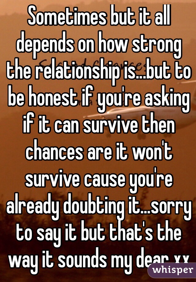 Sometimes but it all depends on how strong the relationship is...but to be honest if you're asking if it can survive then chances are it won't survive cause you're already doubting it...sorry to say it but that's the way it sounds my dear xx
