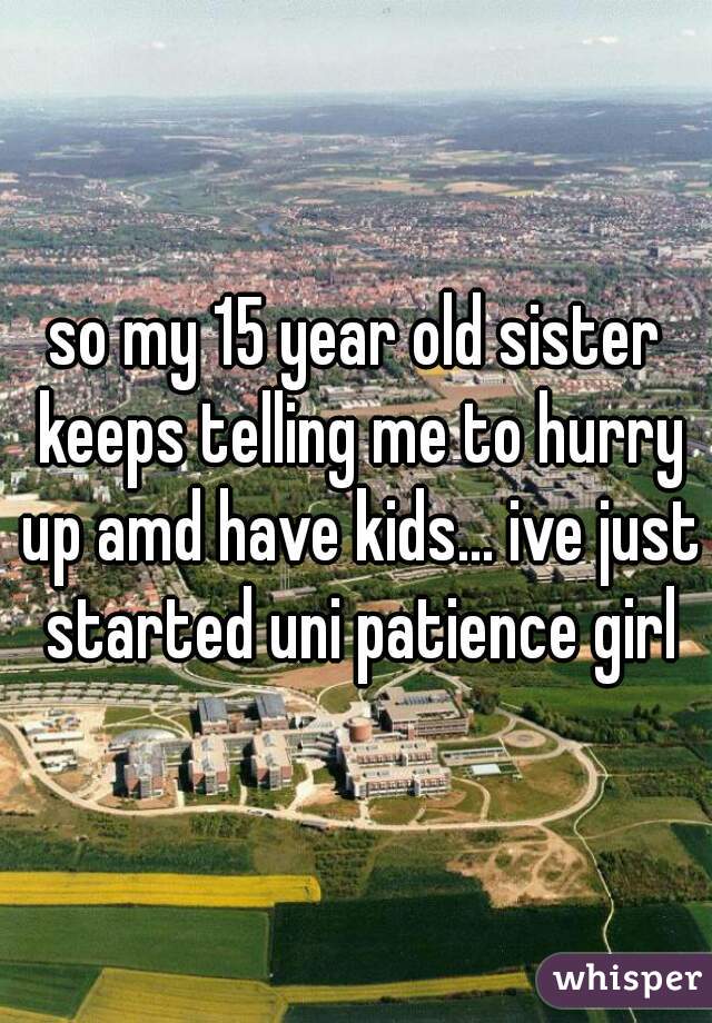 so my 15 year old sister keeps telling me to hurry up amd have kids... ive just started uni patience girl