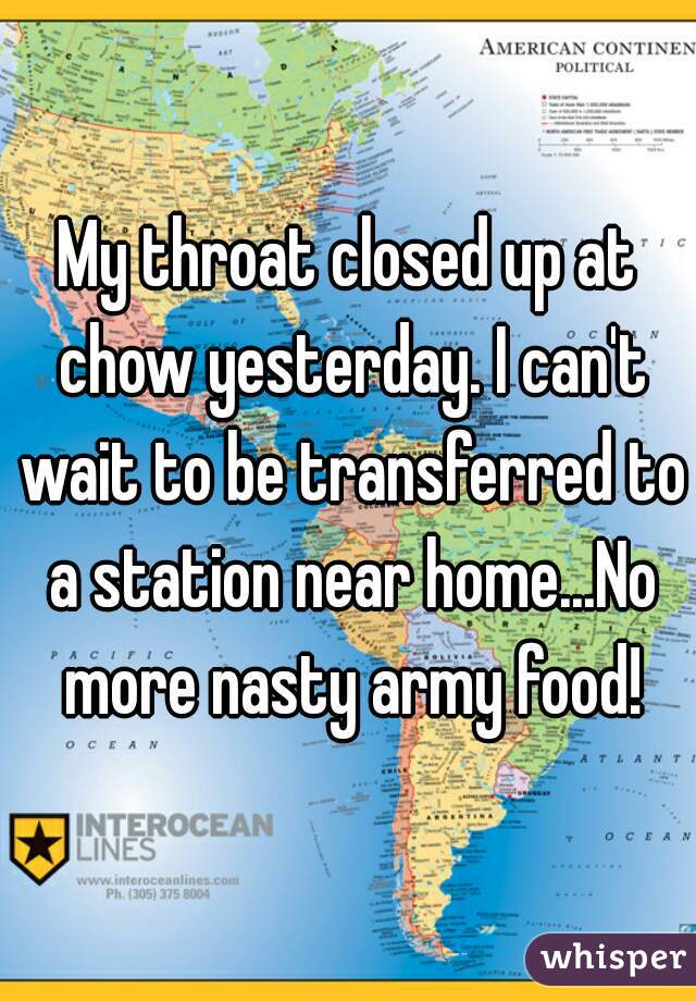 My throat closed up at chow yesterday. I can't wait to be transferred to a station near home...No more nasty army food!