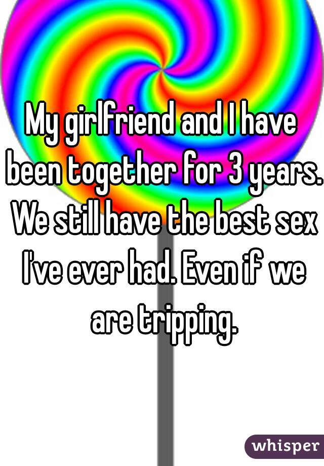 My girlfriend and I have been together for 3 years. We still have the best sex I've ever had. Even if we are tripping.