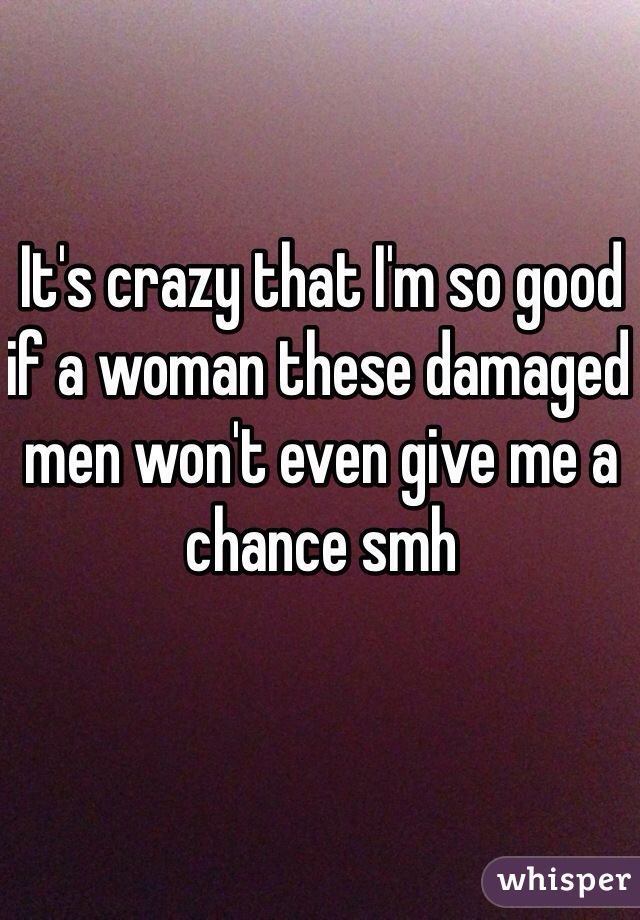 It's crazy that I'm so good if a woman these damaged men won't even give me a chance smh
