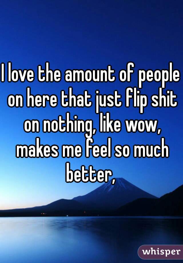 I love the amount of people on here that just flip shit on nothing, like wow, makes me feel so much better, 