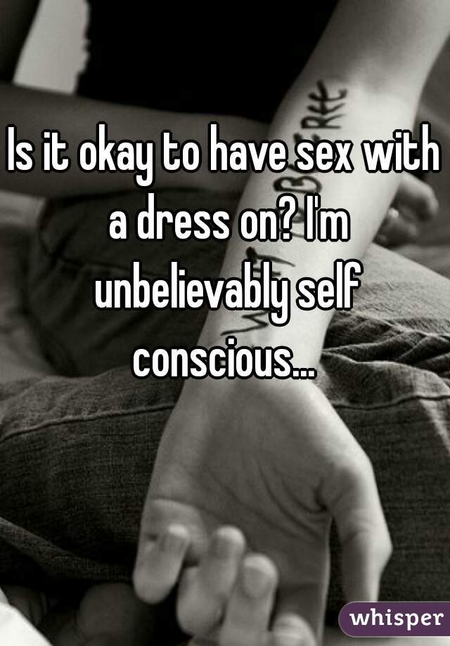 Is it okay to have sex with a dress on? I'm unbelievably self conscious... 