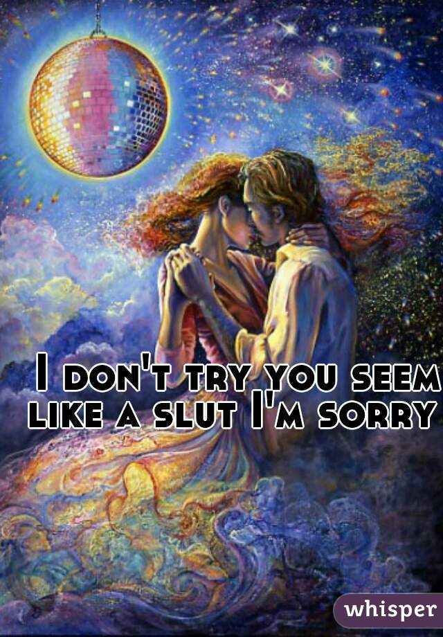 I don't try you seem like a slut I'm sorry  