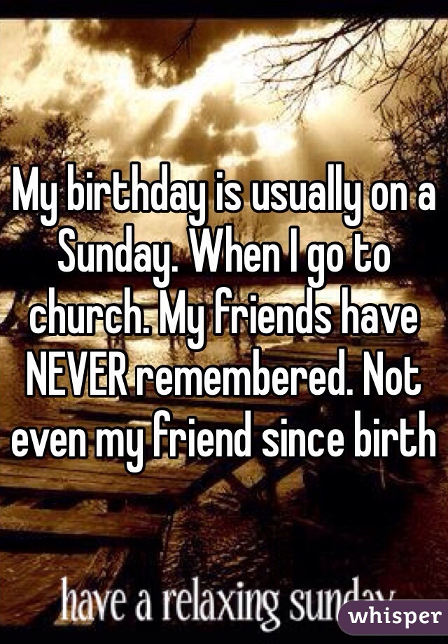 My birthday is usually on a Sunday. When I go to church. My friends have NEVER remembered. Not even my friend since birth