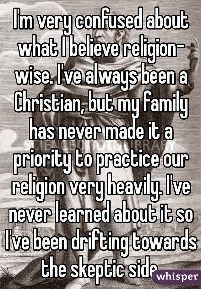 I'm very confused about what I believe religion-wise. I've always been a Christian, but my family has never made it a priority to practice our religion very heavily. I've never learned about it so I've been drifting towards the skeptic side.