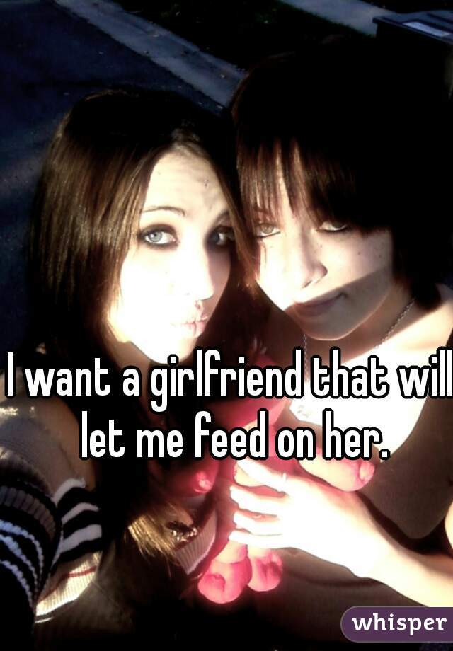 I want a girlfriend that will let me feed on her.