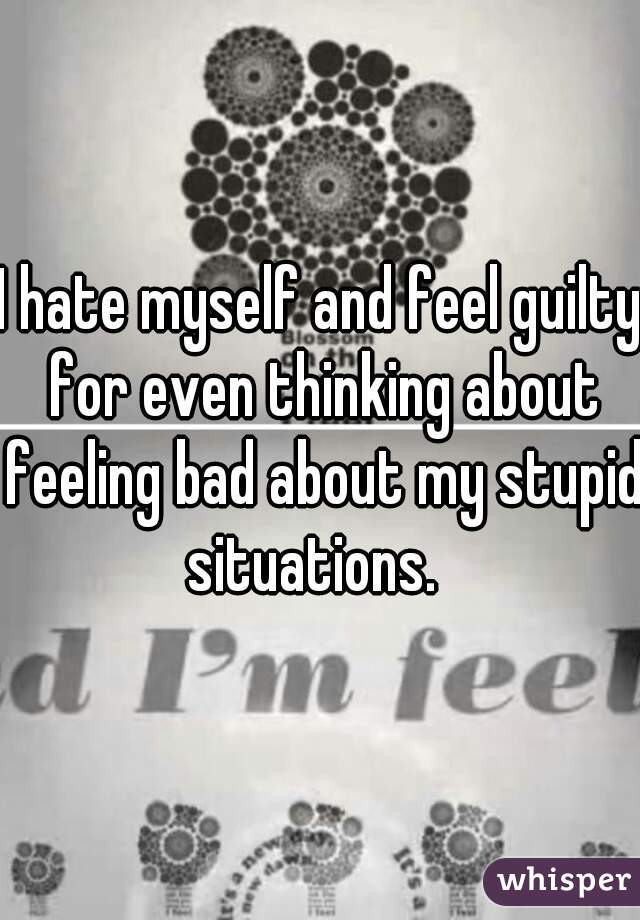 I hate myself and feel guilty for even thinking about feeling bad about my stupid situations.  