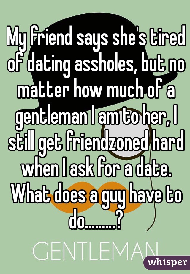 My friend says she's tired of dating assholes, but no matter how much of a gentleman I am to her, I still get friendzoned hard when I ask for a date. What does a guy have to do.........?
