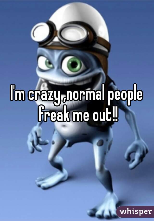 I'm crazy ,normal people freak me out!!