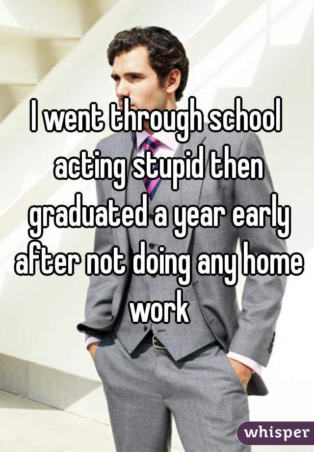 I went through school acting stupid then graduated a year early after not doing any home work