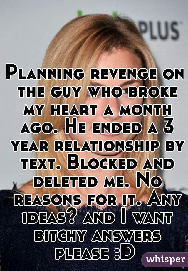 Planning revenge on the guy who broke my heart a month ago. He ended a 3 year relationship by text. Blocked and deleted me. No reasons for it. Any ideas? and I want bitchy answers please :D 