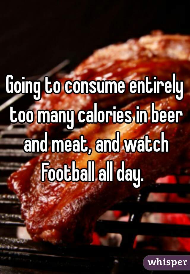 Going to consume entirely too many calories in beer and meat, and watch Football all day.  