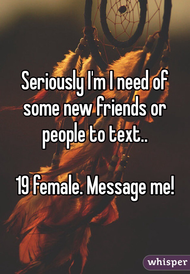 Seriously I'm I need of some new friends or people to text.. 

19 female. Message me!