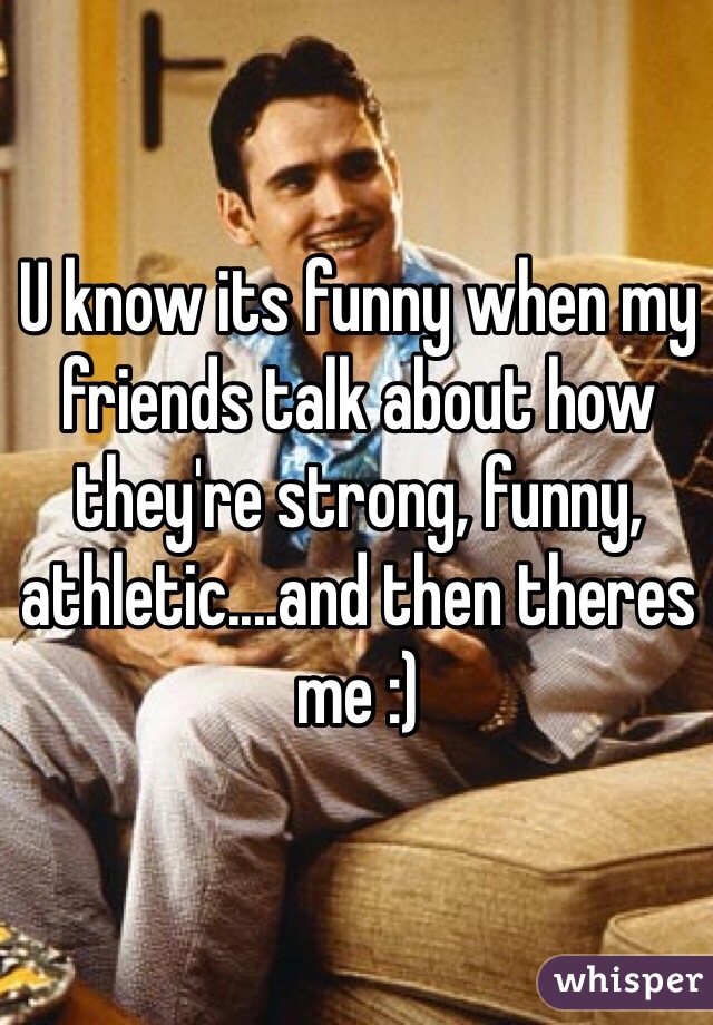 U know its funny when my friends talk about how they're strong, funny, athletic....and then theres me :)