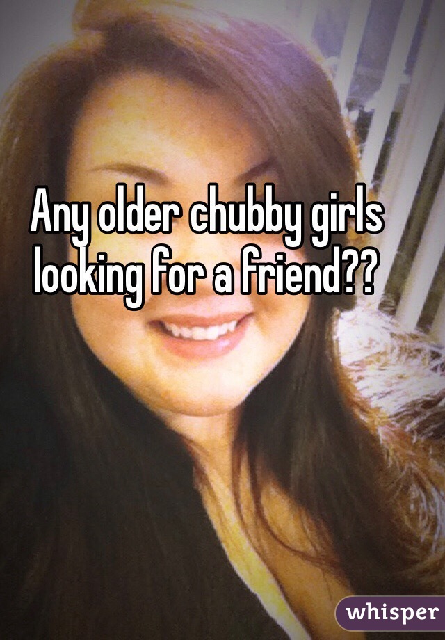 Any older chubby girls looking for a friend??