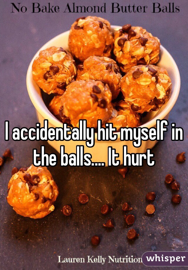 
I accidentally hit myself in the balls.... It hurt