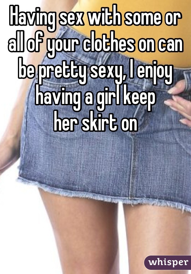 Having sex with some or all of your clothes on can be pretty sexy, I enjoy having a girl keep
her skirt on