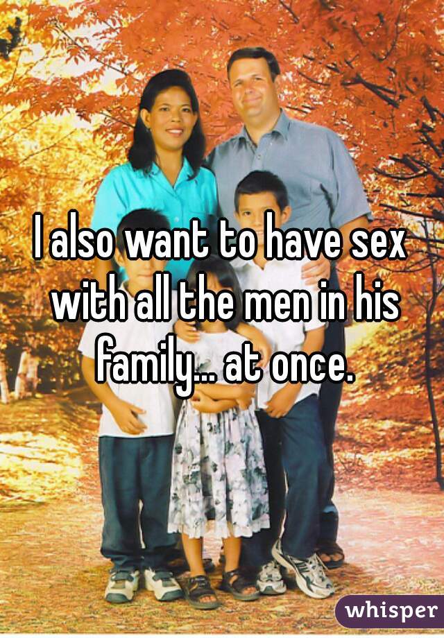 I also want to have sex with all the men in his family... at once.