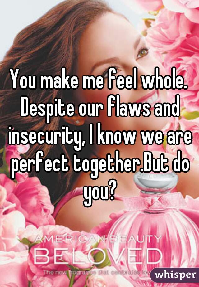 You make me feel whole. Despite our flaws and insecurity, I know we are perfect together.But do you?