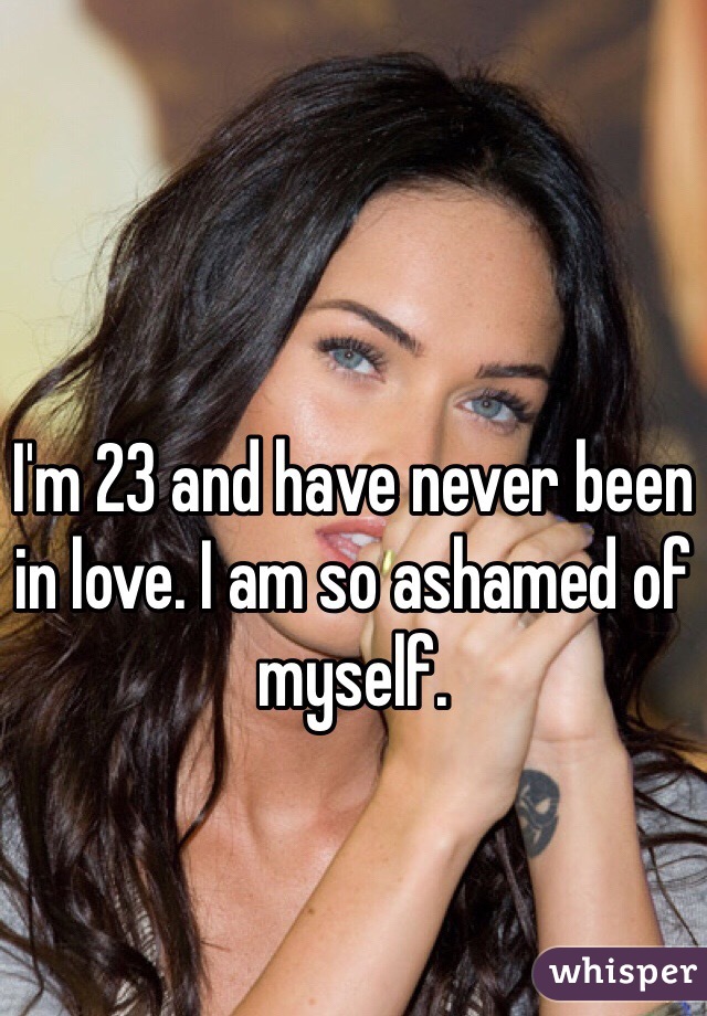 I'm 23 and have never been in love. I am so ashamed of myself.