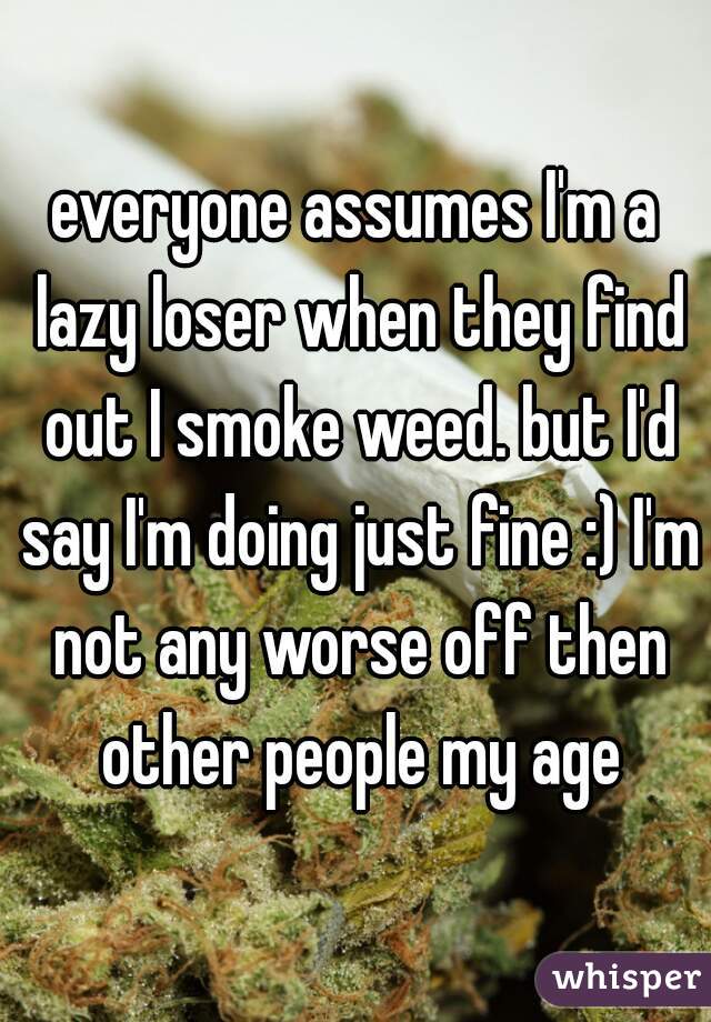 everyone assumes I'm a lazy loser when they find out I smoke weed. but I'd say I'm doing just fine :) I'm not any worse off then other people my age