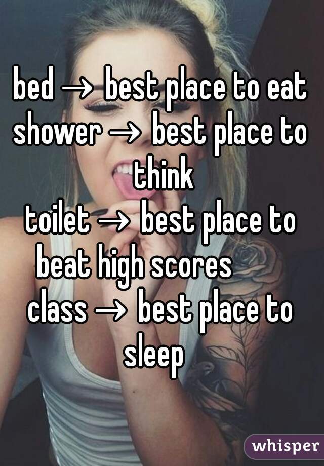 
bed→ best place to eat
shower→ best place to think
toilet→ best place to beat high scores         
class→ best place to sleep   