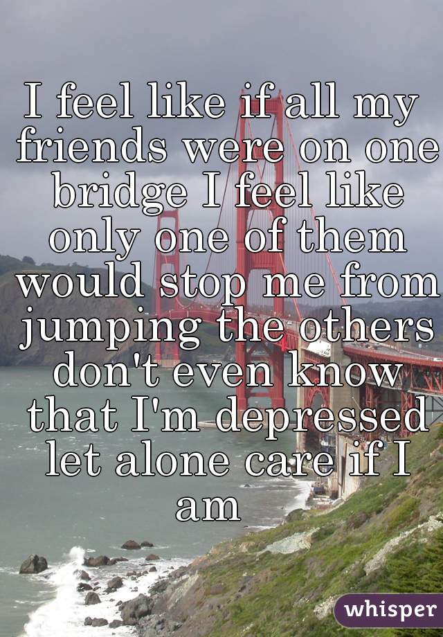 I feel like if all my friends were on one bridge I feel like only one of them would stop me from jumping the others don't even know that I'm depressed let alone care if I am   