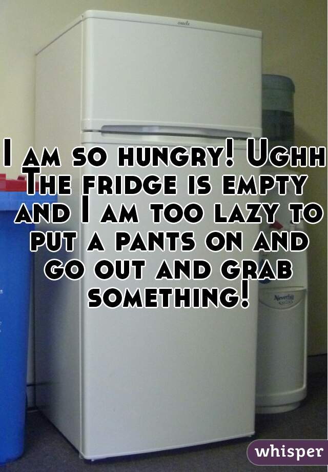 I am so hungry! Ughh 
The fridge is empty and I am too lazy to put a pants on and go out and grab something!