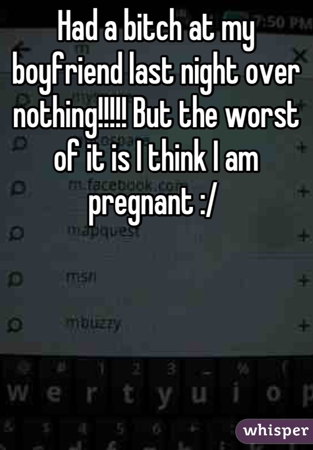Had a bitch at my boyfriend last night over nothing!!!!! But the worst of it is I think I am pregnant :/ 