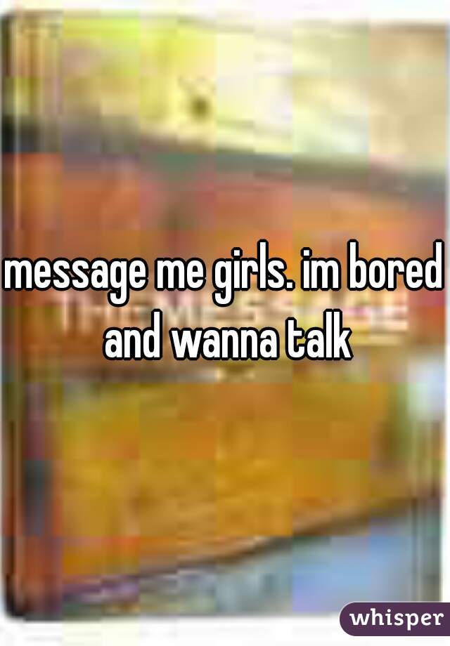 message me girls. im bored and wanna talk