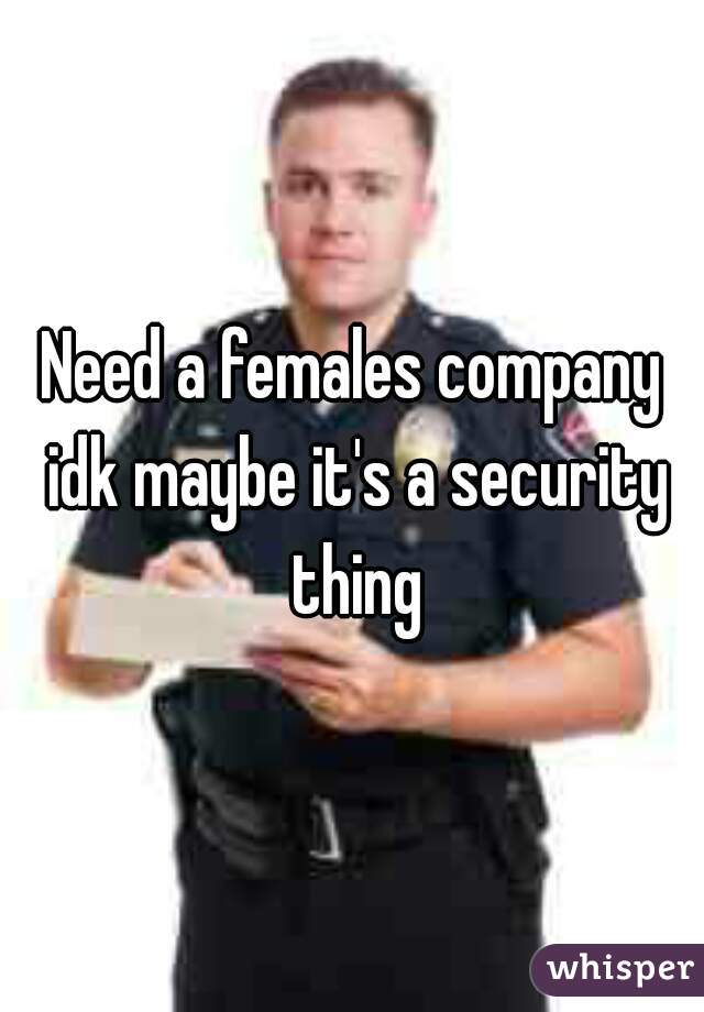 Need a females company idk maybe it's a security thing