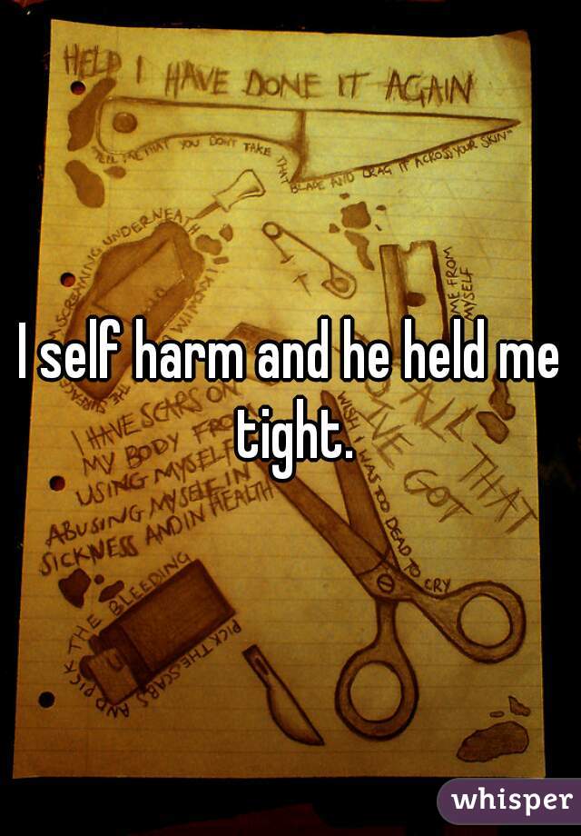 I self harm and he held me tight.