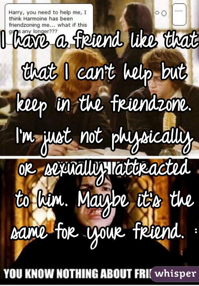 I have a friend like that that I can't help but keep in the friendzone. I'm just not physically or sexually attracted to him. Maybe it's the same for your friend. :/