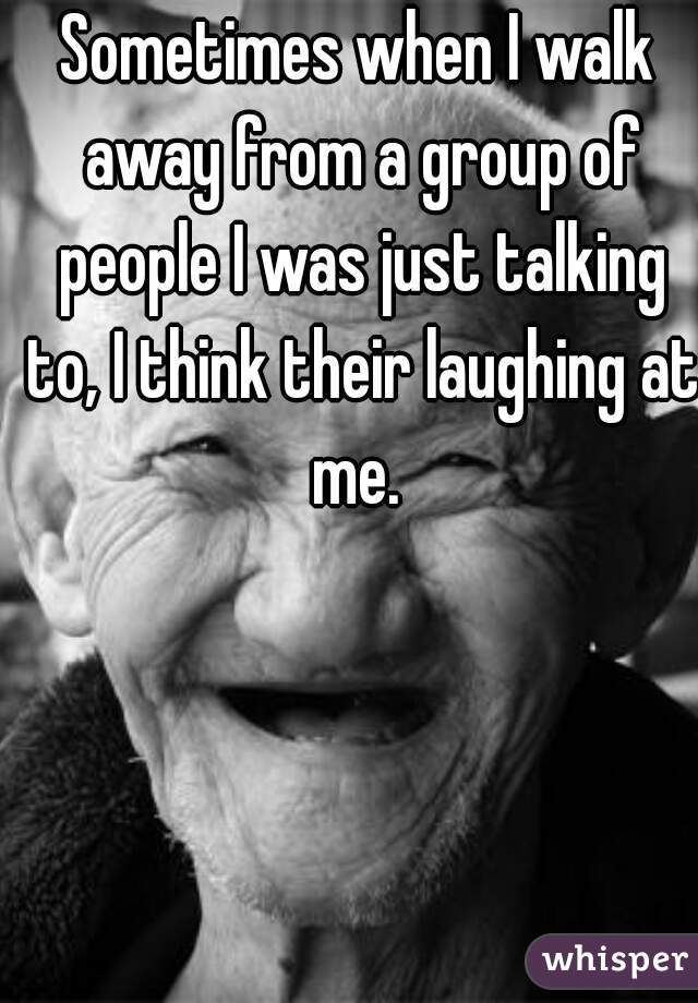 Sometimes when I walk away from a group of people I was just talking to, I think their laughing at me. 