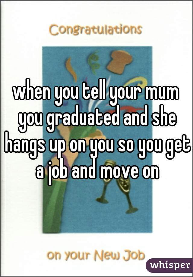 when you tell your mum you graduated and she hangs up on you so you get a job and move on