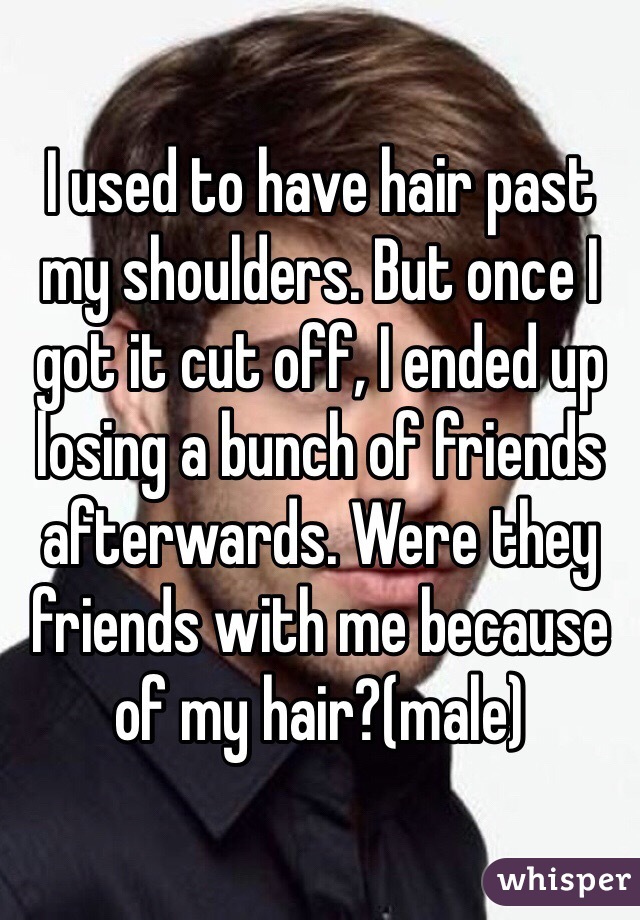 I used to have hair past my shoulders. But once I got it cut off, I ended up losing a bunch of friends afterwards. Were they friends with me because of my hair?(male)