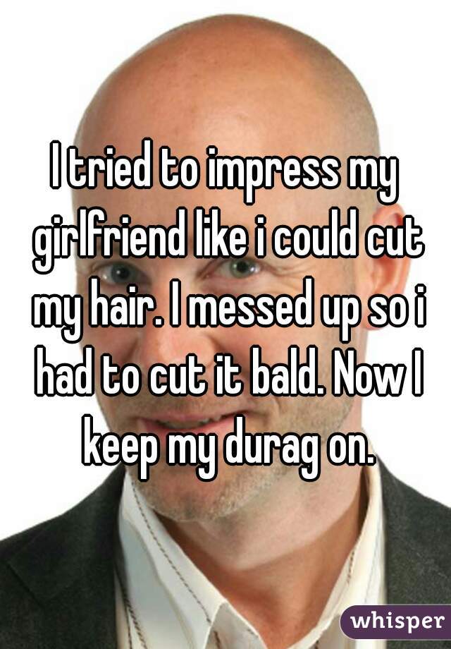 I tried to impress my girlfriend like i could cut my hair. I messed up so i had to cut it bald. Now I keep my durag on.