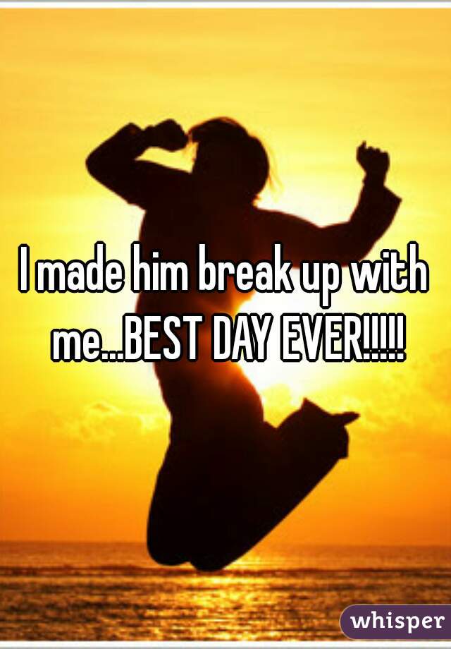 I made him break up with me...BEST DAY EVER!!!!!