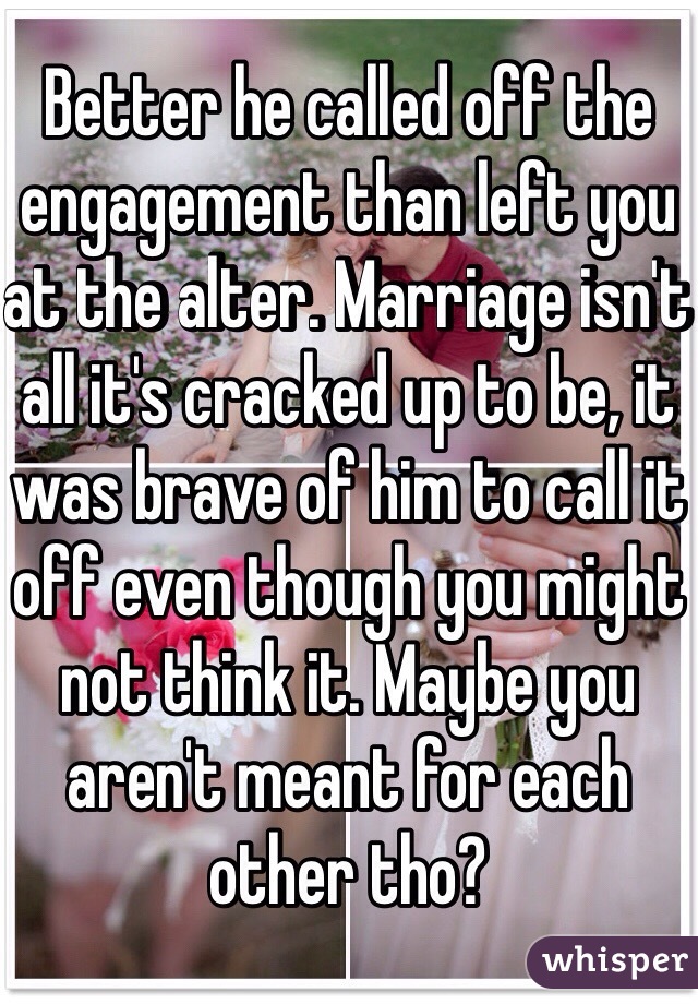 Better he called off the engagement than left you at the alter. Marriage isn't all it's cracked up to be, it was brave of him to call it off even though you might not think it. Maybe you aren't meant for each other tho?
